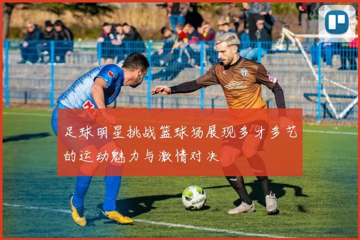 足球明星挑战篮球场展现多才多艺的运动魅力与激情对决