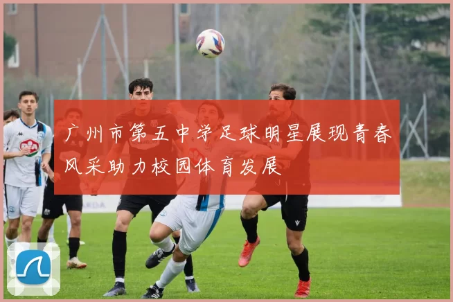 广州市第五中学足球明星展现青春风采助力校园体育发展