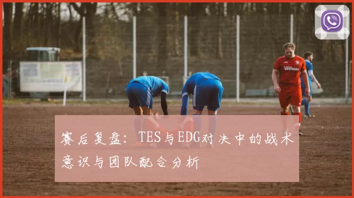 赛后复盘：TES与EDG对决中的战术意识与团队配合分析