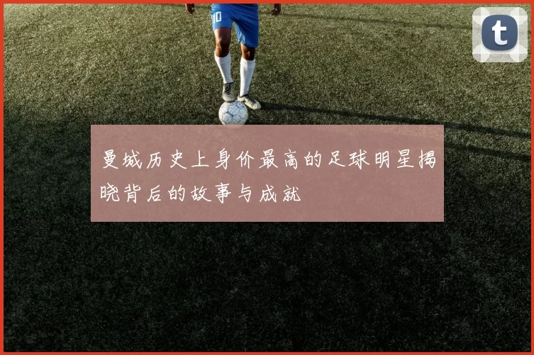 曼城历史上身价最高的足球明星揭晓背后的故事与成就