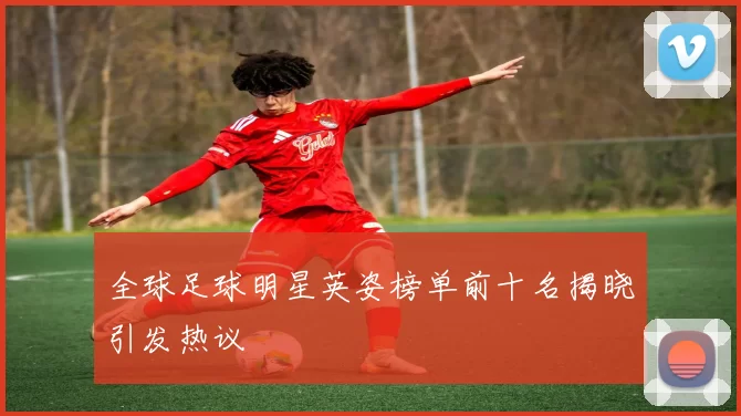 全球足球明星英姿榜单前十名揭晓引发热议