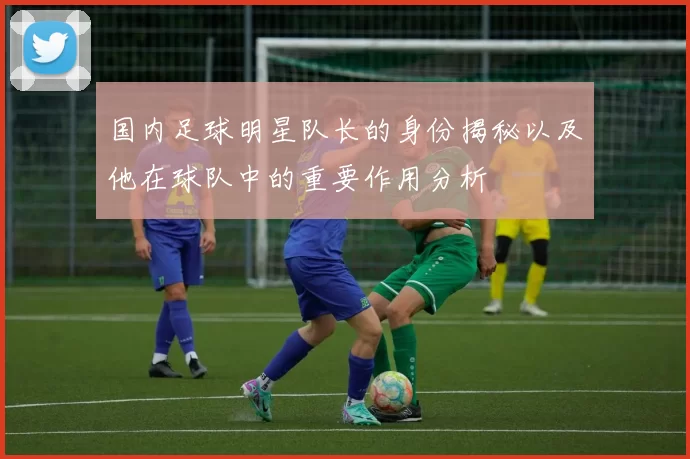 国内足球明星队长的身份揭秘以及他在球队中的重要作用分析