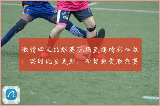 激情四溢的球赛现场直播精彩回放，实时比分更新，带你感受激烈赛场气氛