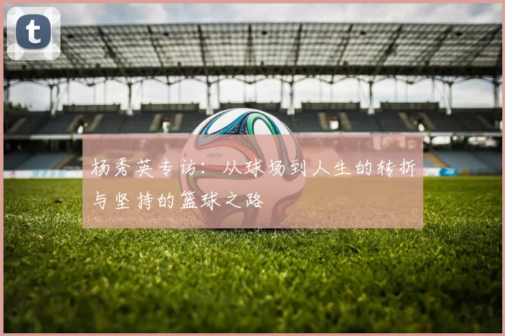 杨秀英专访：从球场到人生的转折与坚持的篮球之路