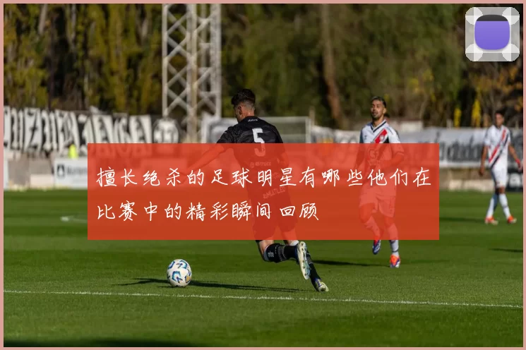 擅长绝杀的足球明星有哪些他们在比赛中的精彩瞬间回顾
