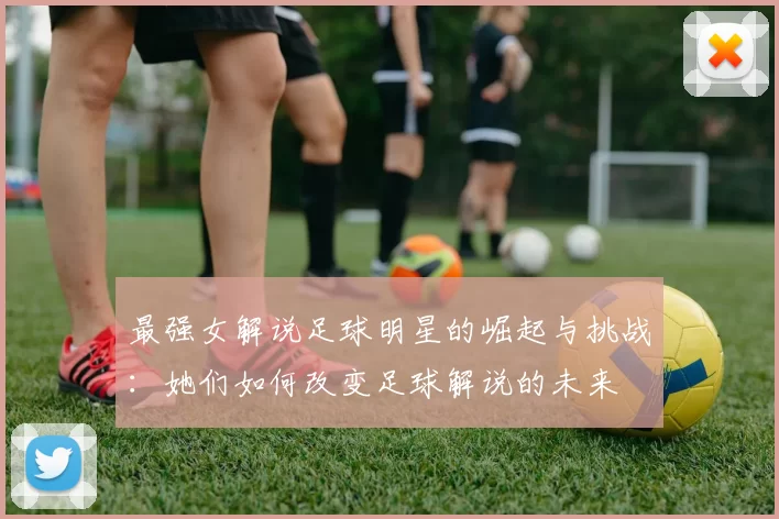 最强女解说足球明星的崛起与挑战：她们如何改变足球解说的未来