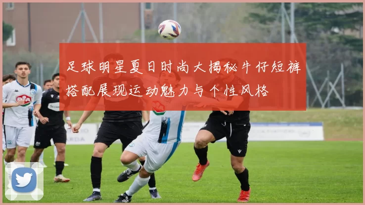 足球明星夏日时尚大揭秘牛仔短裤搭配展现运动魅力与个性风格