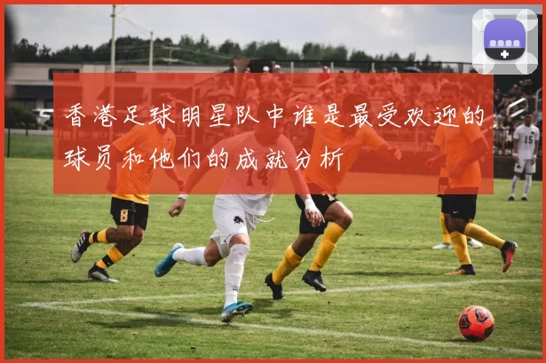 香港足球明星队中谁是最受欢迎的球员和他们的成就分析