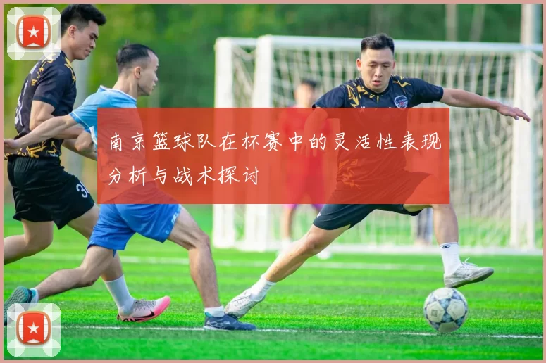 南京篮球队在杯赛中的灵活性表现分析与战术探讨