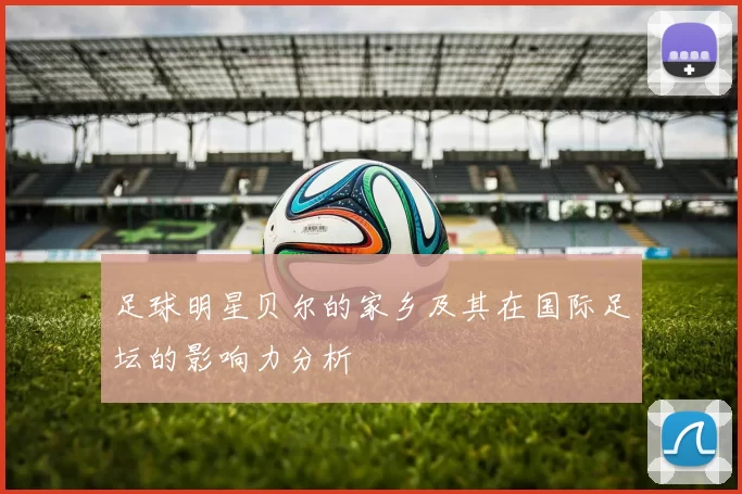 足球明星贝尔的家乡及其在国际足坛的影响力分析