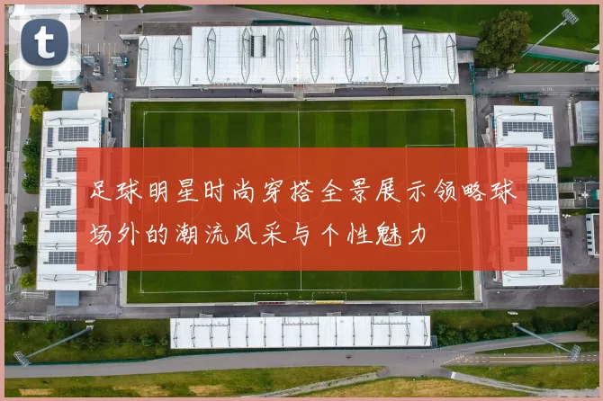 足球明星时尚穿搭全景展示领略球场外的潮流风采与个性魅力