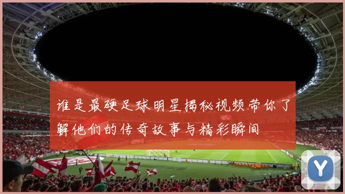 谁是最硬足球明星揭秘视频带你了解他们的传奇故事与精彩瞬间