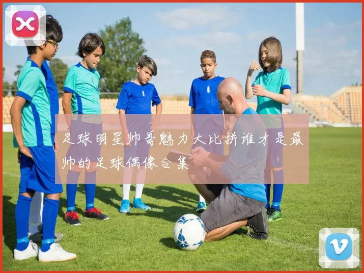 足球明星帅哥魅力大比拼谁才是最帅的足球偶像合集