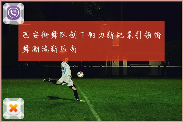 西安街舞队创下耐力新纪录引领街舞潮流新风尚