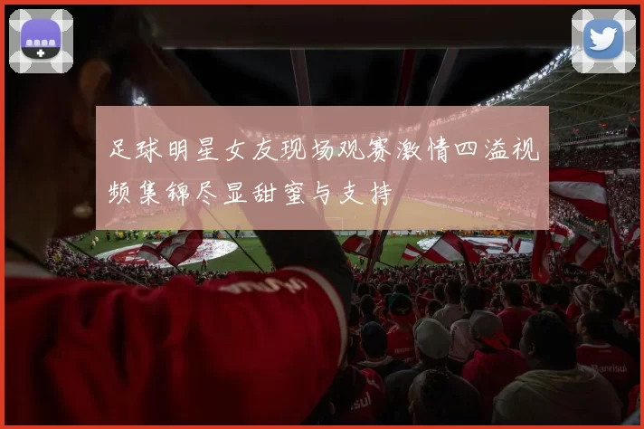足球明星女友现场观赛激情四溢视频集锦尽显甜蜜与支持