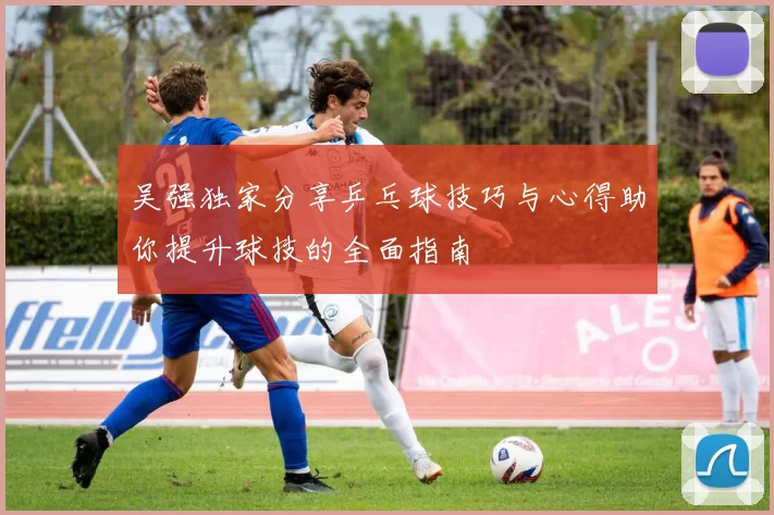 吴强独家分享乒乓球技巧与心得助你提升球技的全面指南