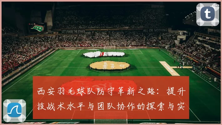西安羽毛球队防守革新之路：提升技战术水平与团队协作的探索与实践