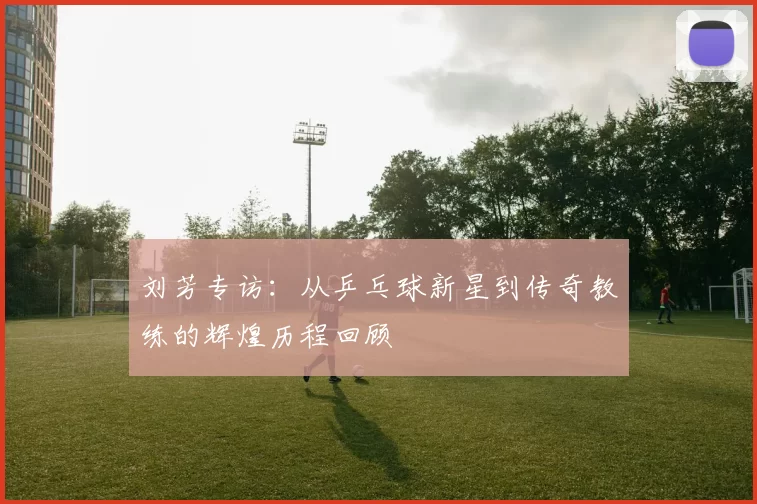 刘芳专访：从乒乓球新星到传奇教练的辉煌历程回顾