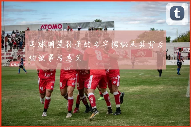 足球明星孙子的名字揭秘及其背后的故事与意义