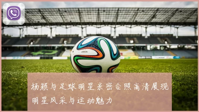 杨颖与足球明星亲密合照高清展现明星风采与运动魅力