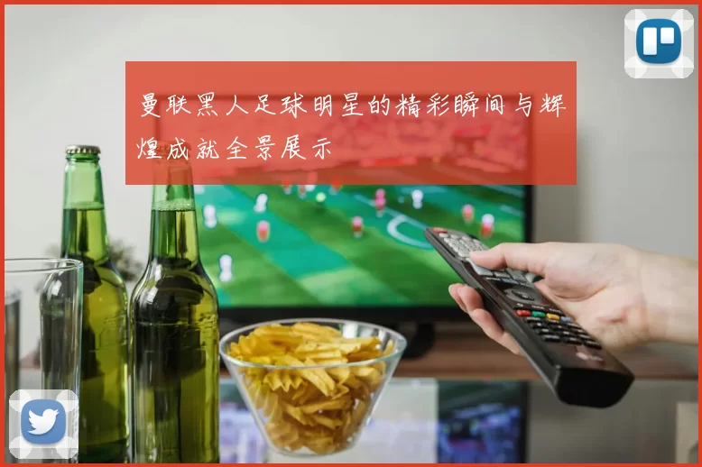 曼联黑人足球明星的精彩瞬间与辉煌成就全景展示
