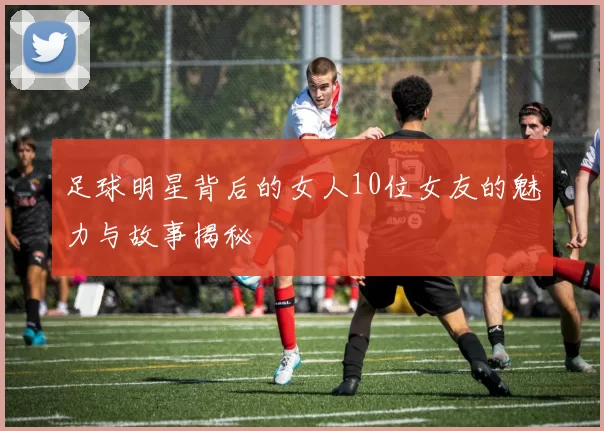 足球明星背后的女人10位女友的魅力与故事揭秘