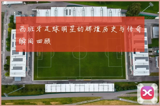 西班牙足球明星的辉煌历史与传奇瞬间回顾
