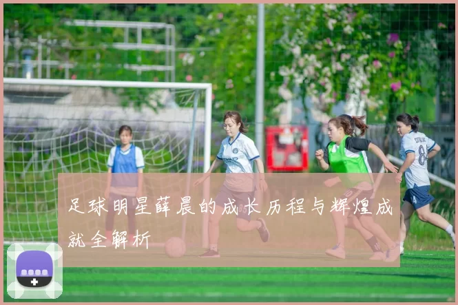 足球明星薛晨的成长历程与辉煌成就全解析