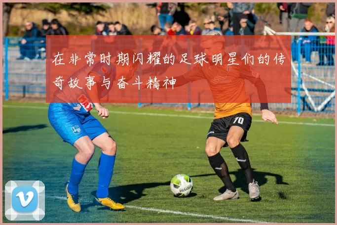 在非常时期闪耀的足球明星们的传奇故事与奋斗精神