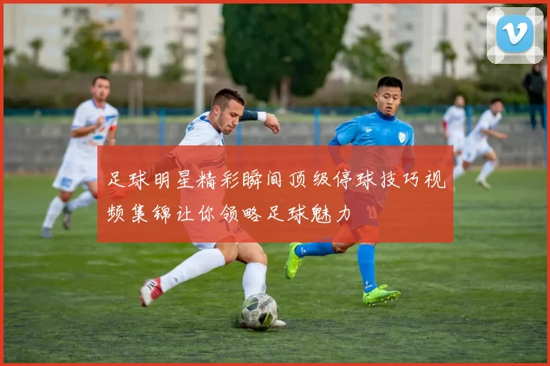 足球明星精彩瞬间顶级停球技巧视频集锦让你领略足球魅力