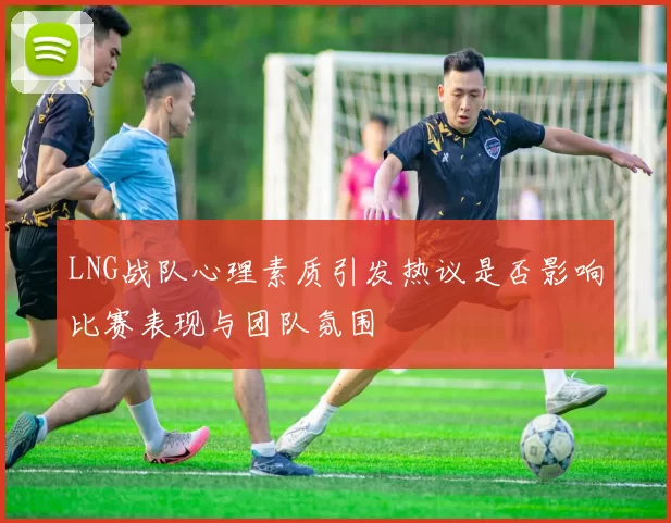 LNG战队心理素质引发热议是否影响比赛表现与团队氛围