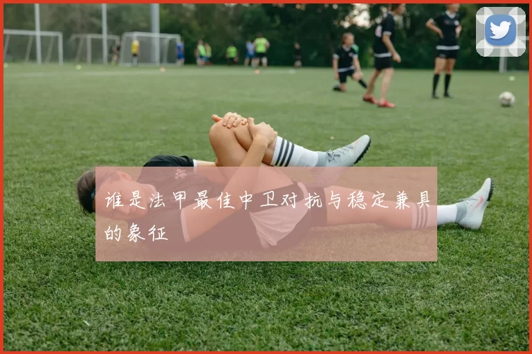 谁是法甲最佳中卫对抗与稳定兼具的象征