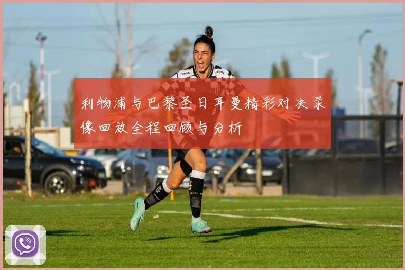 利物浦与巴黎圣日耳曼精彩对决录像回放全程回顾与分析