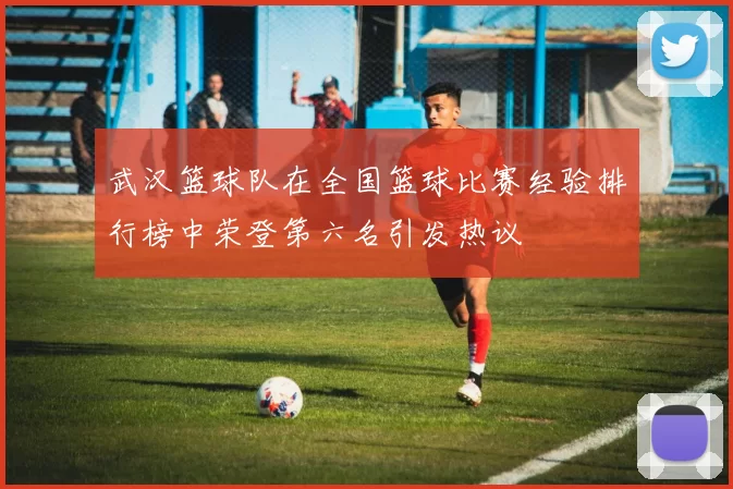 武汉篮球队在全国篮球比赛经验排行榜中荣登第六名引发热议