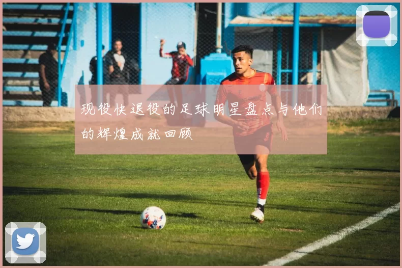 现役快退役的足球明星盘点与他们的辉煌成就回顾