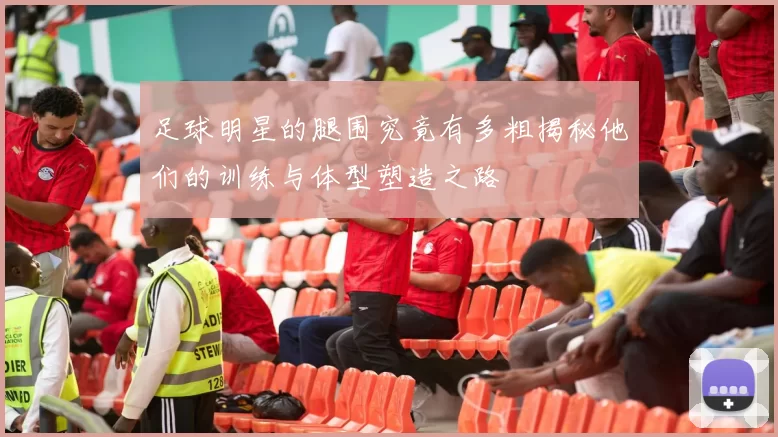 足球明星的腿围究竟有多粗揭秘他们的训练与体型塑造之路