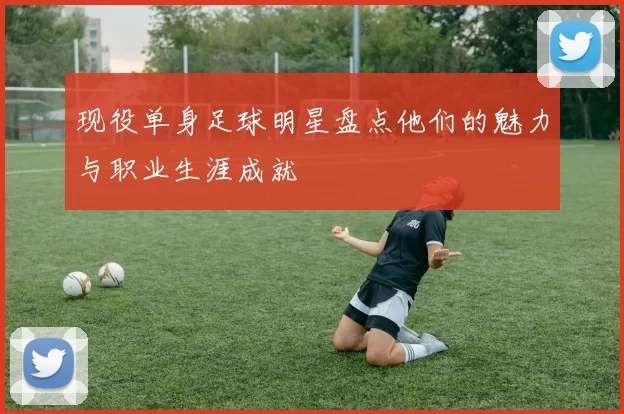 现役单身足球明星盘点他们的魅力与职业生涯成就