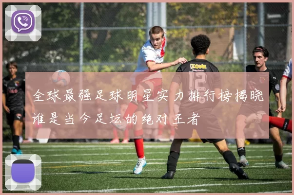 全球最强足球明星实力排行榜揭晓谁是当今足坛的绝对王者