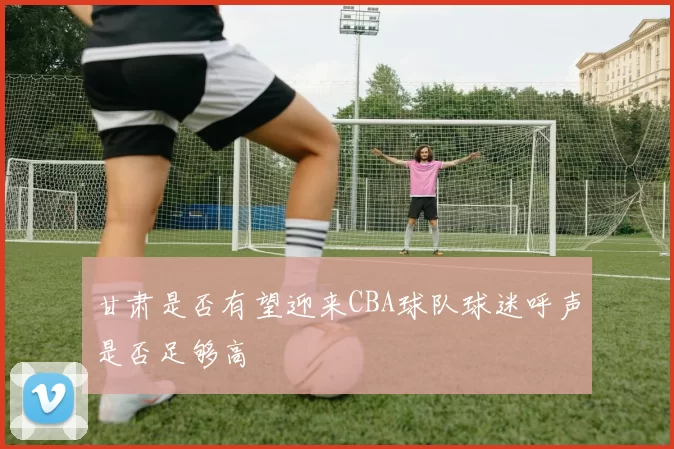 甘肃是否有望迎来CBA球队球迷呼声是否足够高