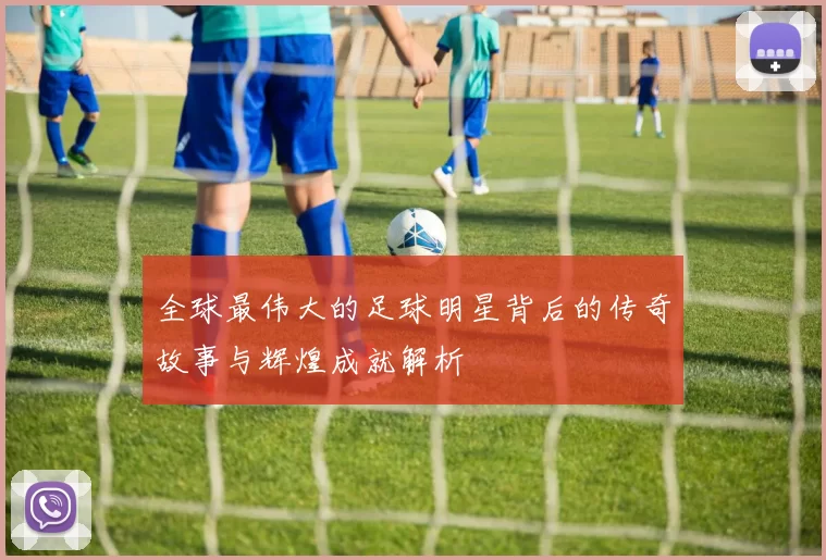 全球最伟大的足球明星背后的传奇故事与辉煌成就解析