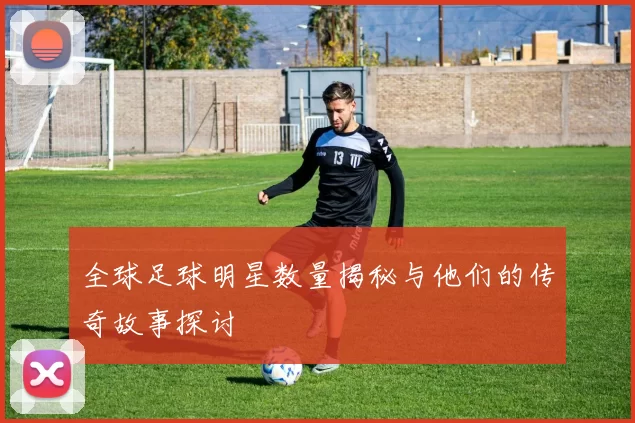全球足球明星数量揭秘与他们的传奇故事探讨